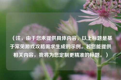 (注,由于您未提供具体内容,以上标题是基于常见游戏攻略需求生成的示例。若您能提供相关内容,我将为您定制更精准的标题。)