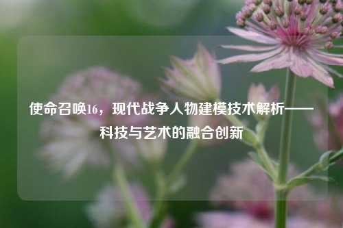 使命召唤16,现代战争人物建模技术解析——科技与艺术的融合创新