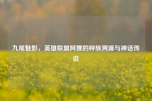 九尾魅影,英雄联盟阿狸的种族溯源与神话传说