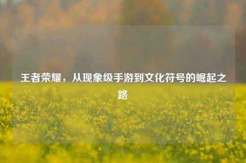 王者荣耀,从现象级手游到文化符号的崛起之路