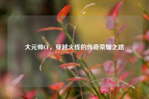 大元帅CF,穿越火线的传奇荣耀之路