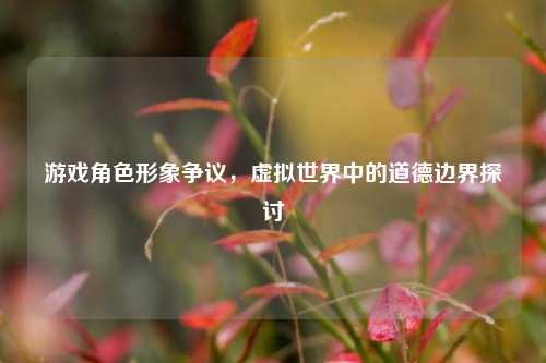 游戏角色形象争议,虚拟世界中的道德边界探讨