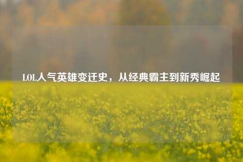 LOL人气英雄变迁史,从经典霸主到新秀崛起