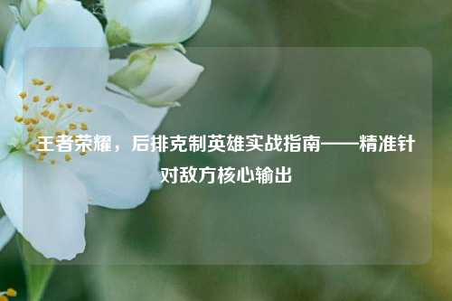 王者荣耀,后排克制英雄实战指南——精准针对敌方核心输出