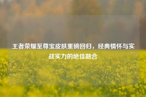 王者荣耀至尊宝皮肤重磅回归,经典情怀与实战实力的绝佳融合