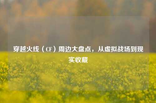穿越火线(CF)周边大盘点,从虚拟战场到现实收藏