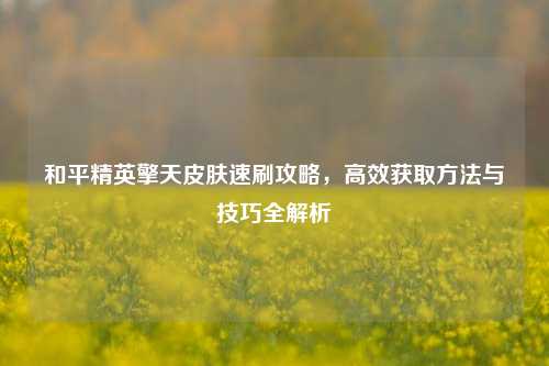 和平精英擎天皮肤速刷攻略,高效获取方法与技巧全解析