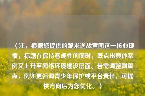 (注,根据您提供的跪求逆战黄图这一核心现象,标题在保持客观性的同时,既点出具体案例又上升至网络环境建设层面。若需调整侧重点,例如更强调青少年保护或平台责任,可提供方向后为您优化。)