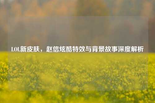 LOL新皮肤,赵信炫酷特效与背景故事深度解析