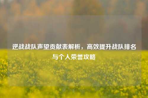 逆战战队声望贡献表解析,高效提升战队排名与个人荣誉攻略