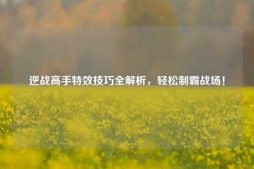 逆战高手特效技巧全解析,轻松制霸战场!