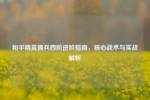 和平精英佣兵四阶进阶指南,核心战术与实战解析
