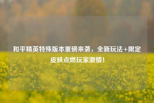 和平精英特殊版本重磅来袭,全新玩法+限定皮肤点燃玩家激情!