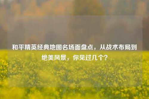 和平精英经典地图名场面盘点,从战术布局到绝美风景,你见过几个?