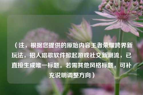 (注,根据您提供的原始内容王者荣耀跨界新玩法,招人唱歌软件掀起游戏社交新潮流,已直接生成唯一标题。若需其他风格标题,可补充说明调整方向)