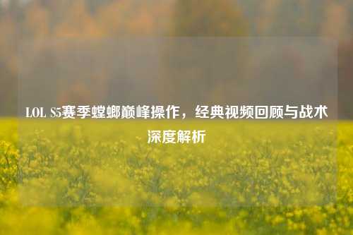 LOL S5赛季螳螂巅峰操作,经典视频回顾与战术深度解析