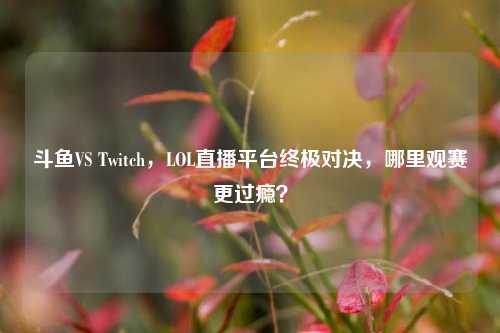 斗鱼VS Twitch,LOL直播平台终极对决,哪里观赛更过瘾?