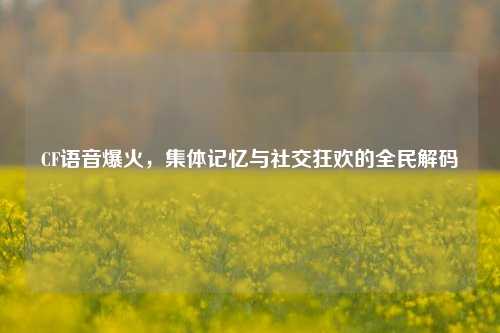 CF语音爆火,集体记忆与社交狂欢的全民解码