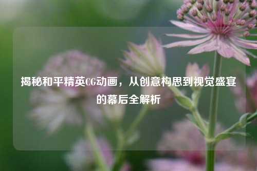 揭秘和平精英CG动画,从创意构思到视觉盛宴的幕后全解析