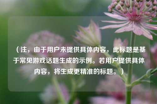 (注,由于用户未提供具体内容,此标题是基于常见游戏话题生成的示例。若用户提供具体内容,将生成更精准的标题。)