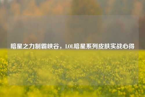 暗星之力制霸峡谷,LOL暗星系列皮肤实战心得