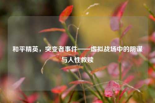 和平精英,突变者事件——虚拟战场中的阴谋与人性救赎