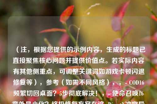 (注,根据您提供的示例内容,生成的标题已直接聚焦核心问题并提供价值点。若实际内容有其他侧重点,可调整关键词如游戏卡顿闪退修复等),参考(如需不同风格),,- COD16频繁切回桌面?5步彻底解决!,- 使命召唤16意外最小化?终极修复方案在这 DirectX冲突导致COD16切桌面?排查指南