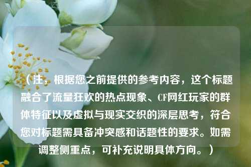 (注,根据您之前提供的参考内容,这个标题融合了流量狂欢的热点现象、CF网红玩家的群体特征以及虚拟与现实交织的深层思考,符合您对标题需具备冲突感和话题性的要求。如需调整侧重点,可补充说明具体方向。)