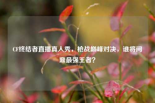 CF终结者直播真人秀,枪战巅峰对决,谁将问鼎最强王者?