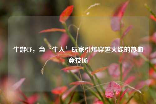 牛游CF,当‘牛人’玩家引爆穿越火线的热血竞技场