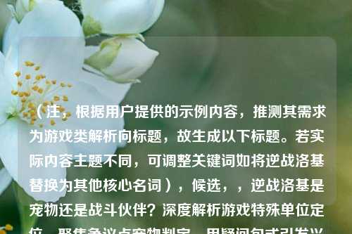(注,根据用户提供的示例内容,推测其需求为游戏类解析向标题,故生成以下标题。若实际内容主题不同,可调整关键词如将逆战洛基替换为其他核心名词),候选,,逆战洛基是宠物还是战斗伙伴?深度解析游戏特殊单位定位,聚焦争议点宠物判定,用疑问句式引发兴趣,同时包含解析定位等关键词明确内容方向,符合用户示例风格。如需更简洁或调整侧重点,可修改为逆战洛基宠物属性全解析或游戏特殊单位,逆战洛基的定位争议)