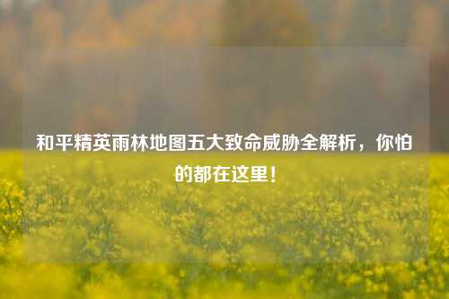 和平精英雨林地图五大致命威胁全解析,你怕的都在这里!