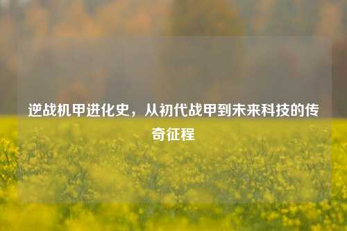 逆战机甲进化史,从初代战甲到未来科技的传奇征程