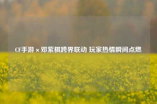 CF手游×邓紫棋跨界联动 玩家热情瞬间点燃