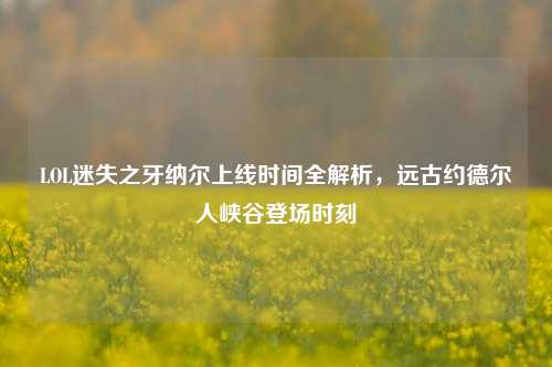 LOL迷失之牙纳尔上线时间全解析,远古约德尔人峡谷登场时刻
