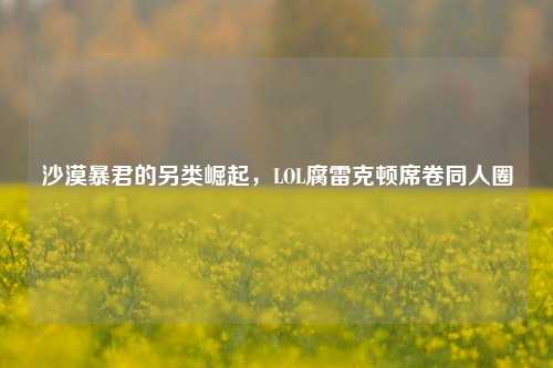 沙漠暴君的另类崛起,LOL腐雷克顿席卷同人圈
