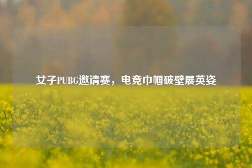 女子PUBG邀请赛,电竞巾帼破壁展英姿