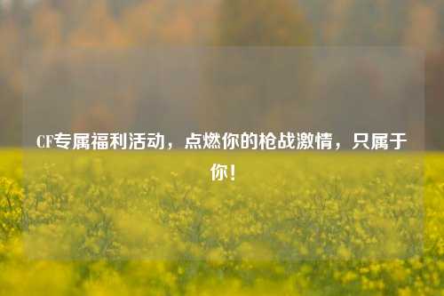 CF专属福利活动,点燃你的枪战激情,只属于你!