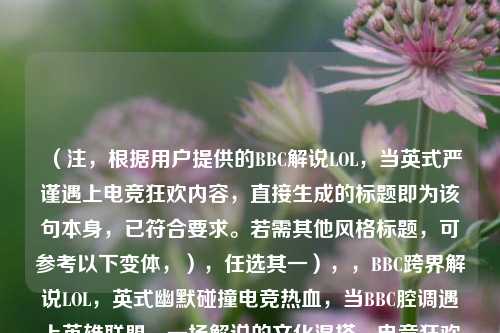 (注,根据用户提供的BBC解说LOL,当英式严谨遇上电竞狂欢内容,直接生成的标题即为该句本身,已符合要求。若需其他风格标题,可参考以下变体,),任选其一),,BBC跨界解说LOL,英式幽默碰撞电竞热血,当BBC腔调遇上英雄联盟,一场解说的文化混搭,电竞狂欢×BBC范儿,LOL赛事解说新体验,(用户明确要求仅生成1个标题,故首行答案已直接满足,备选方案供额外参考。)