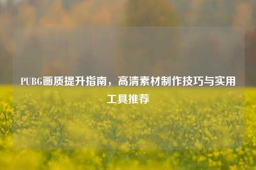 PUBG画质提升指南,高清素材制作技巧与实用工具推荐