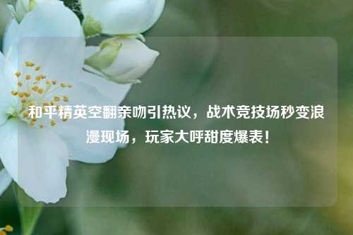 和平精英空翻亲吻引热议,战术竞技场秒变浪漫现场,玩家大呼甜度爆表!