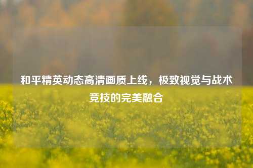 和平精英动态高清画质上线,极致视觉与战术竞技的完美融合