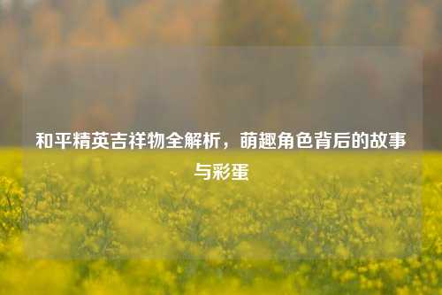 和平精英吉祥物全解析,萌趣角色背后的故事与彩蛋