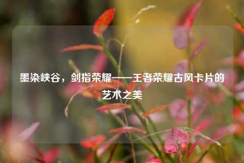 墨染峡谷,剑指荣耀——王者荣耀古风卡片的艺术之美