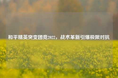 和平精英突变团竞2022,战术革新引爆极限对抗