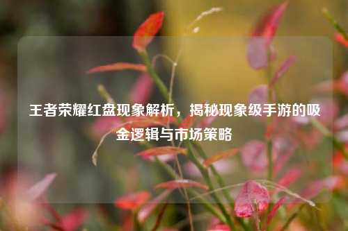 王者荣耀红盘现象解析,揭秘现象级手游的吸金逻辑与市场策略