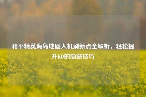 和平精英海岛地图人机刷新点全解析,轻松提升KD的隐藏技巧