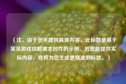(注,由于您未提供具体内容,此标题是基于常见游戏攻略需求创作的示例。若您能提供实际内容,我将为您生成更精准的标题。)