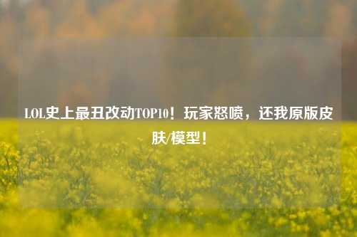 LOL史上最丑改动TOP10!玩家怒喷,还我原版皮肤/模型!