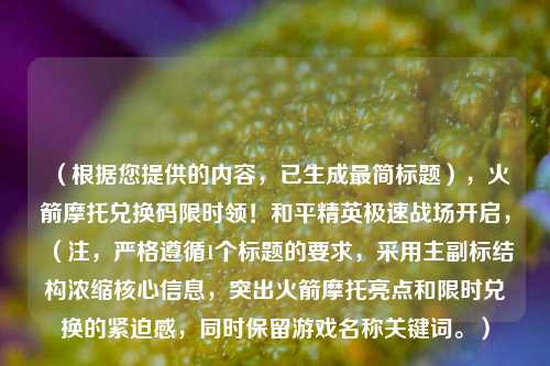 (根据您提供的内容,已生成最简标题),火箭摩托兑换码限时领!和平精英极速战场开启,(注,严格遵循1个标题的要求,采用主副标结构浓缩核心信息,突出火箭摩托亮点和限时兑换的紧迫感,同时保留游戏名称关键词。)